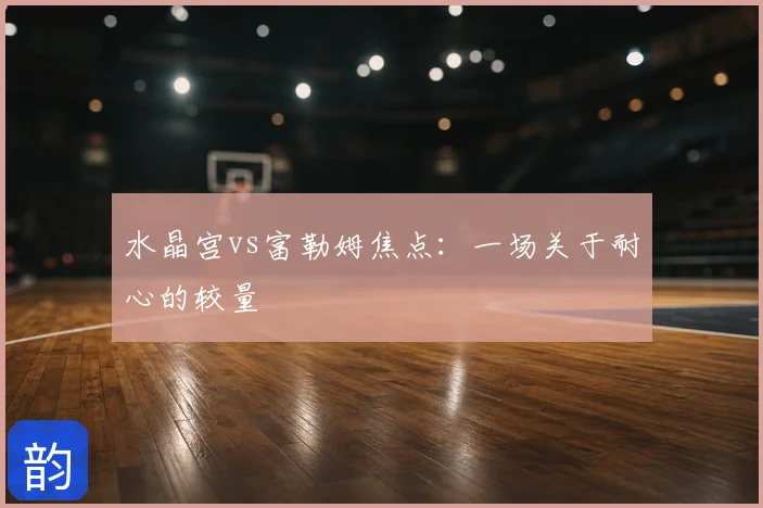 水晶宫vs富勒姆焦点:一场关于耐心的较量